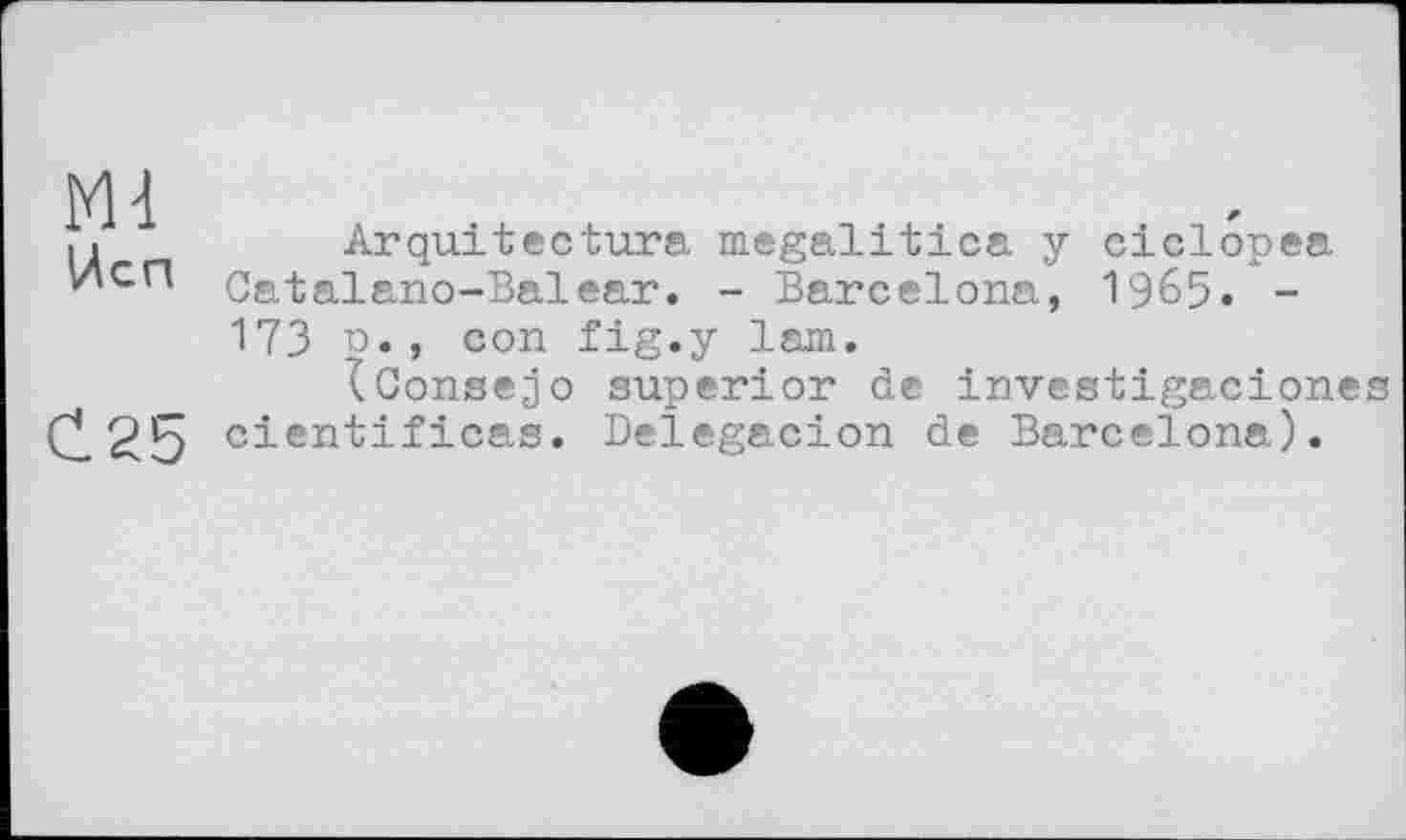 ﻿Ml Hen
C.25
Arquitectura megalitica у ciclopea Catalano-Balear, - Barcelona, 1965. -173 n., con fig.у lam.
iConsejo superior de investigaciones cientificas. Delegacion de Barcelona).